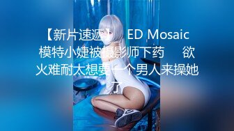 【新片速遞】   ED Mosaic 模特小婕被摄影师下药❤️欲火难耐太想要一个男人来操她了