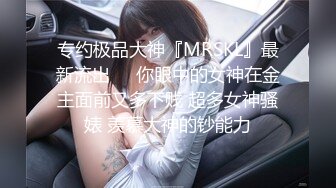 专约极品大神『MRSKL』最新流出❤️你眼中的女神在金主面前又多下贱 超多女神骚婊 羡慕大神的钞能力