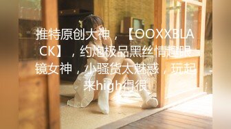 推特原创大神，【OOXXBLACK】，约炮极品黑丝情趣眼镜女神，小骚货太魅惑，玩起来high得很