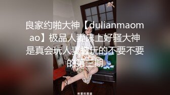 良家约啪大神【dulianmaomao】极品人妻床上好骚大神是真会玩人妻被玩的不要不要的第三期