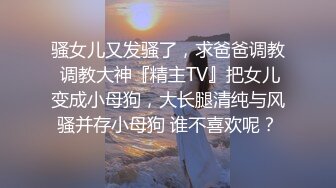 骚女儿又发骚了，求爸爸调教 调教大神『精主TV』把女儿变成小母狗，大长腿清纯与风骚并存小母狗 谁不喜欢呢？