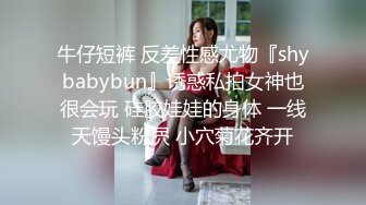 牛仔短裤 反差性感尤物『shybabybun』诱惑私拍女神也很会玩 硅胶娃娃的身体 一线天馒头粉屄 小穴菊花齐开