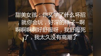 甜美女孩：你又学了什么坏招，就你会玩，好深的样子~啊啊啊啊啊好舒服呀，我舒服死了，我太久没有高潮了