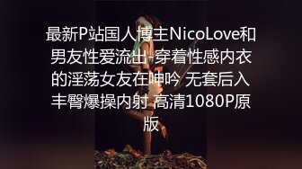 最新P站国人博主NicoLove和男友性爱流出-穿着性感内衣的淫荡女友在呻吟 无套后入丰臀爆操内射 高清1080P原版