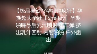 【极品稀缺??孕妇也疯狂】孕期超大孕肚『Shelley』孕期啪啪孕后乳汁喷射 第二弹 挤出乳汁四射 内射啪啪 户外露出